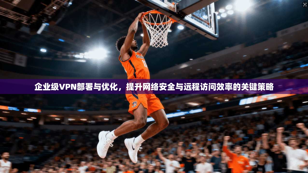 企业级VPN部署与优化，提升网络安全与远程访问效率的关键策略