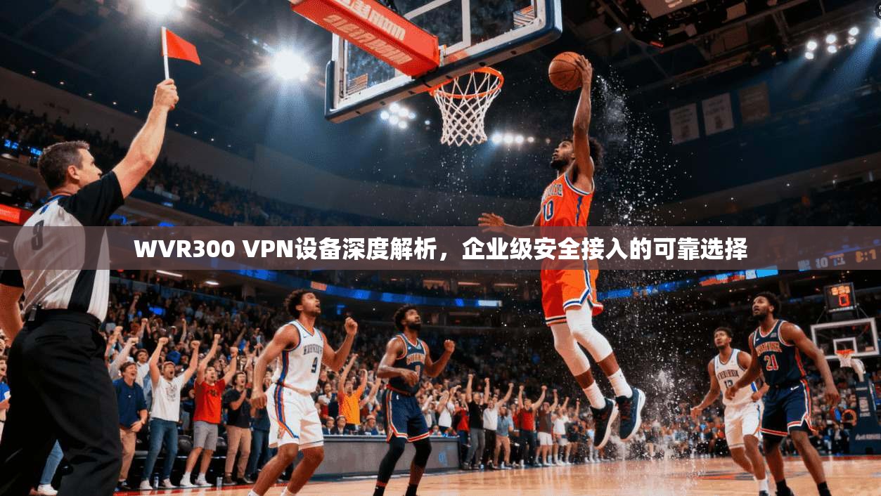 WVR300 VPN设备深度解析,企业级安全接入的可靠选择 WVR300 VPN设备深度解析,企业级安全接入的可靠选择