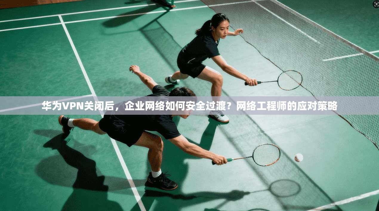 华为VPN关闭后，企业网络如何安全过渡？网络工程师的应对策略