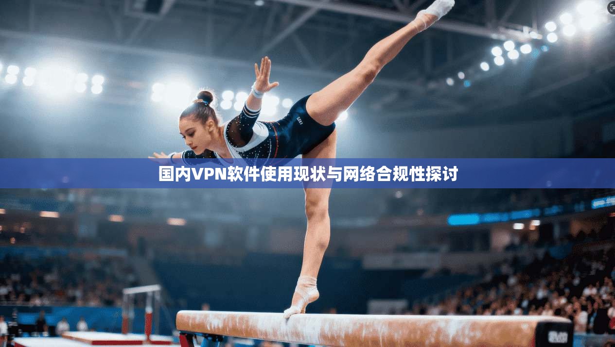 国内VPN软件使用现状与网络合规性探讨