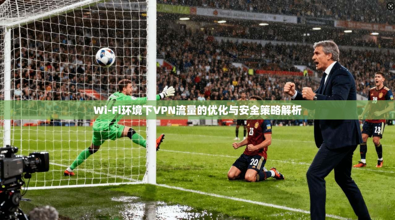 Wi-Fi环境下VPN流量的优化与安全策略解析