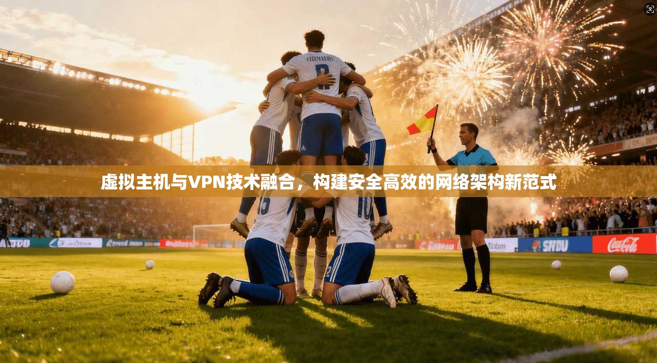 虚拟主机与VPN技术融合，构建安全高效的网络架构新范式