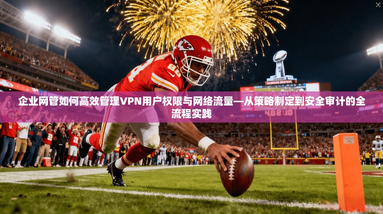 企业网管如何高效管理VPN用户权限与网络流量—从策略制定到安全审计的全流程实践
