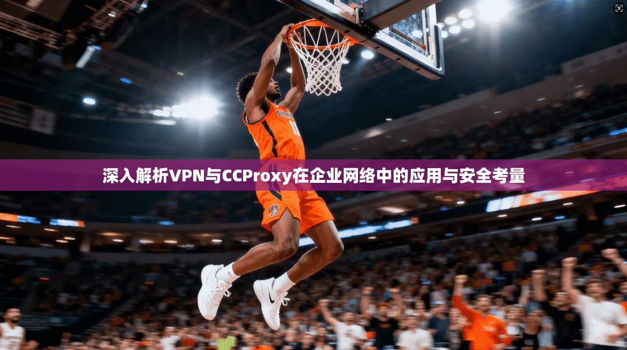 深入解析VPN与CCProxy在企业网络中的应用与安全考量