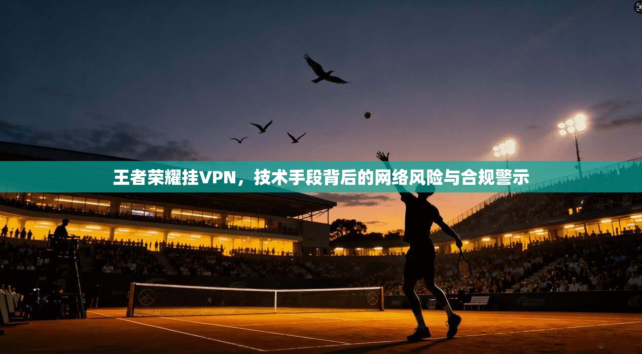 王者荣耀挂VPN，技术手段背后的网络风险与合规警示