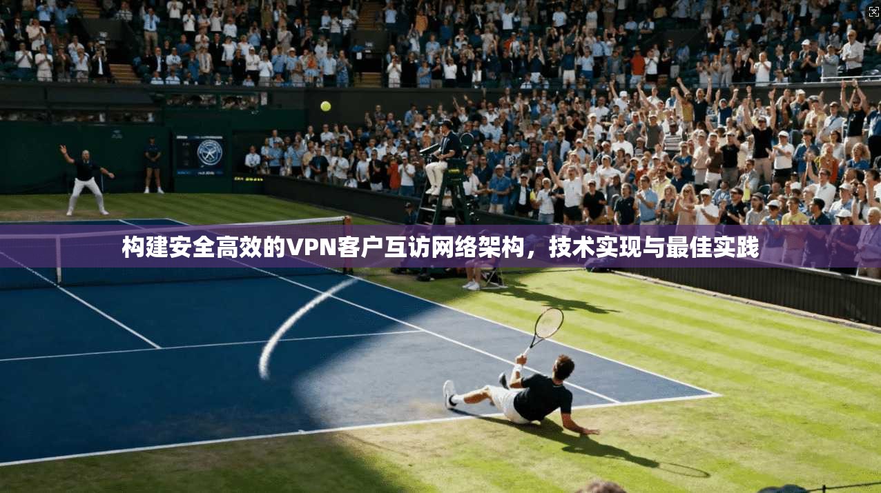构建安全高效的VPN客户互访网络架构,技术实现与最佳实践 构建安全高效的VPN客户互访网络架构,技术实现与最佳实践