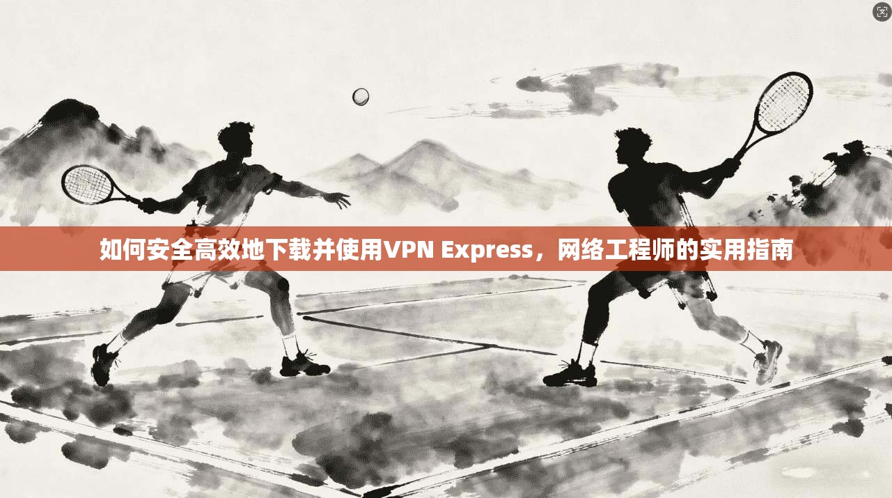 如何安全高效地下载并使用VPN Express，网络工程师的实用指南