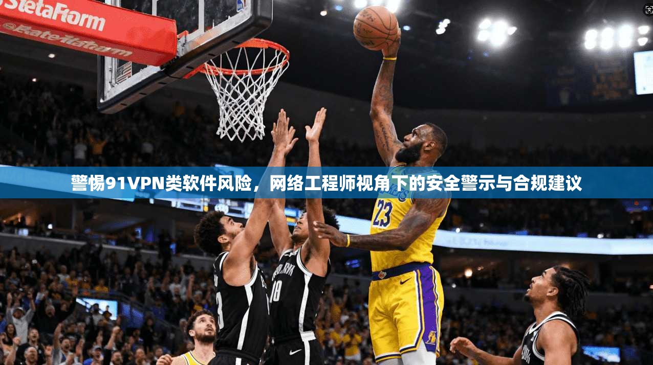 警惕91VPN类软件风险，网络工程师视角下的安全警示与合规建议