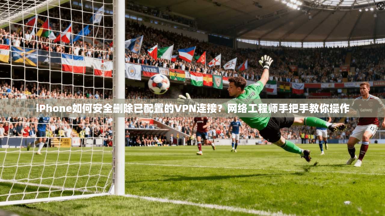 iPhone如何安全删除已配置的VPN连接？网络工程师手把手教你操作