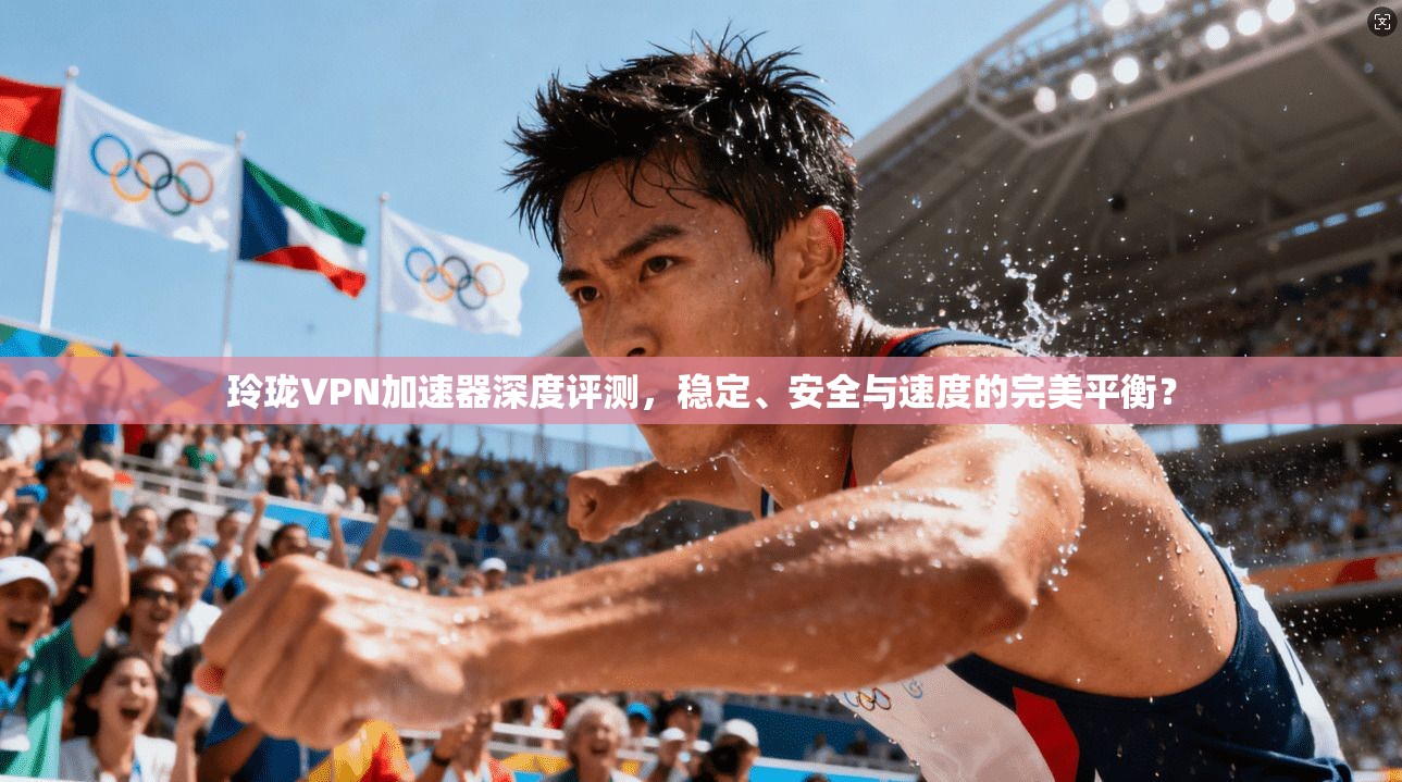 玲珑VPN加速器深度评测，稳定、安全与速度的完美平衡？