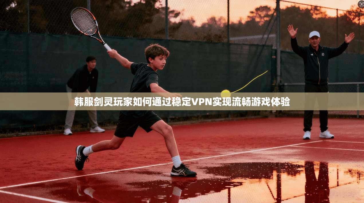 韩服剑灵玩家如何通过稳定VPN实现流畅游戏体验