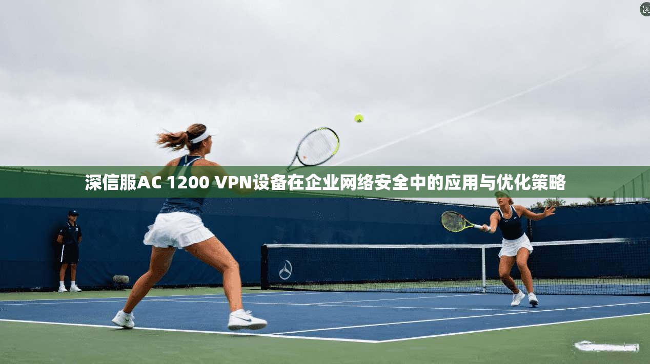 深信服AC 1200 VPN设备在企业网络安全中的应用与优化策略