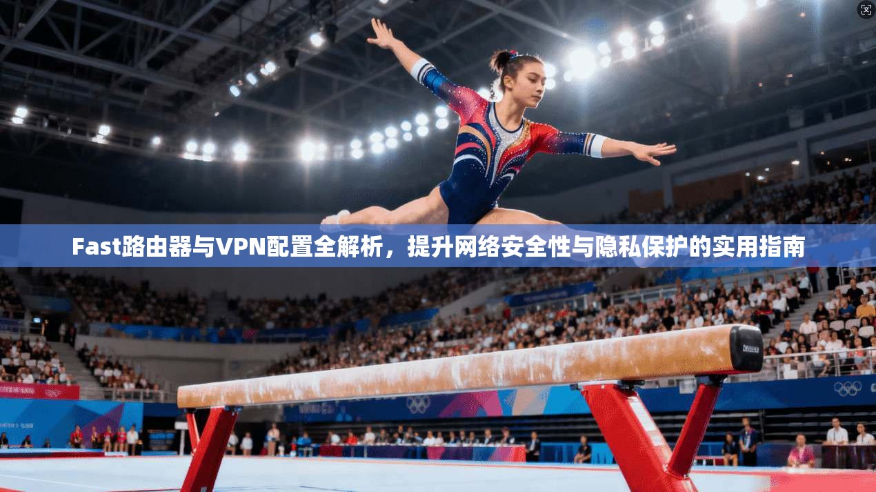 Fast路由器与VPN配置全解析，提升网络安全性与隐私保护的实用指南