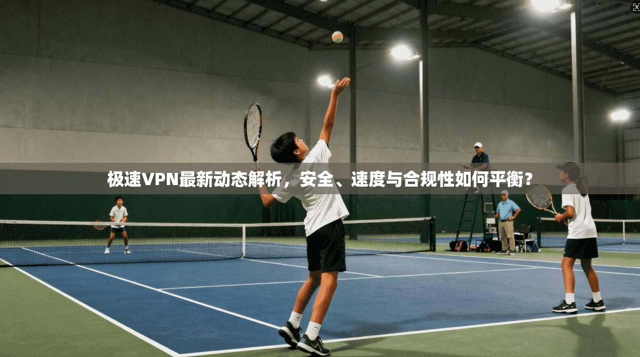 极速VPN最新动态解析，安全、速度与合规性如何平衡？