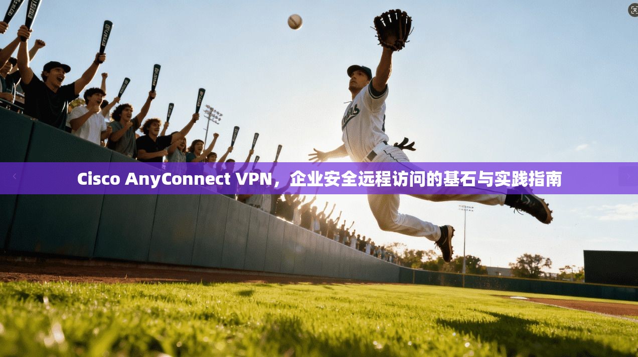Cisco AnyConnect VPN，企业安全远程访问的基石与实践指南