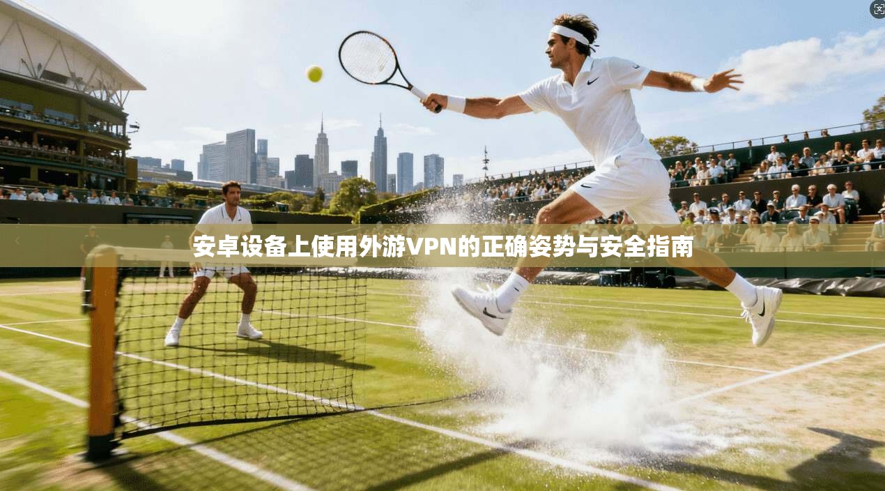 安卓设备上使用外游VPN的正确姿势与安全指南