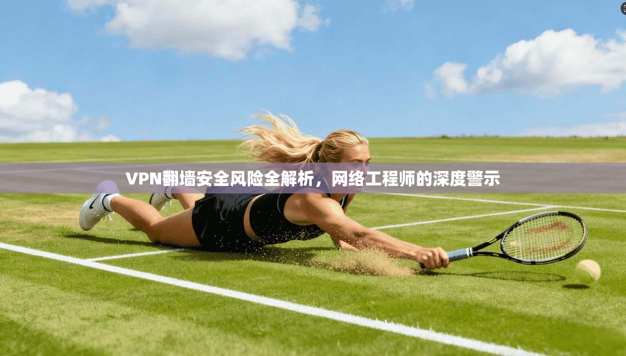 VPN翻墙安全风险全解析，网络工程师的深度警示