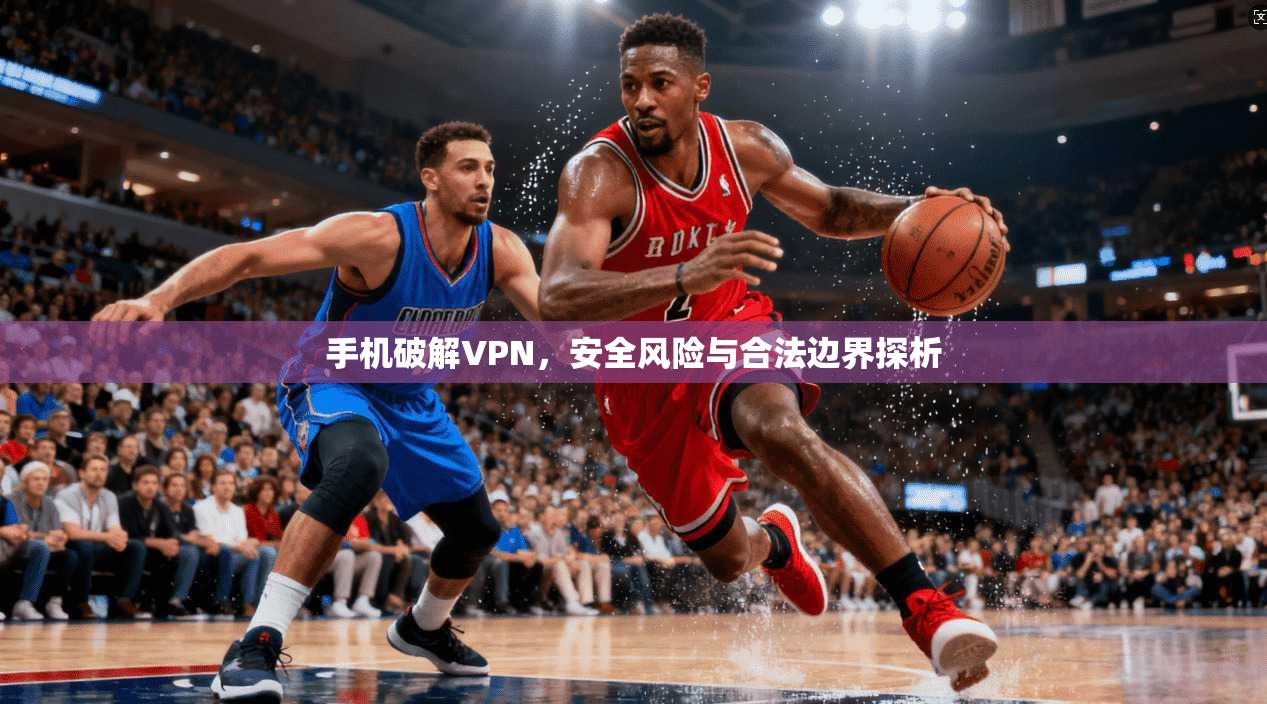 手机破解VPN，安全风险与合法边界探析