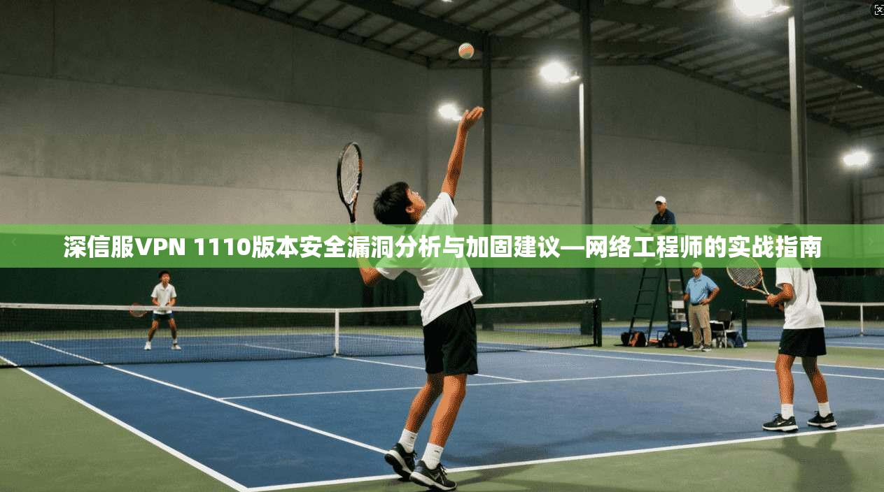 深信服VPN 1110版本安全漏洞分析与加固建议—网络工程师的实战指南 深信服VPN 1110版本安全漏洞分析与加固建议—网络工程师的实战指南
