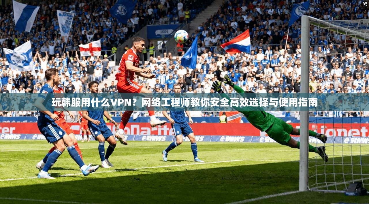玩韩服用什么VPN？网络工程师教你安全高效选择与使用指南