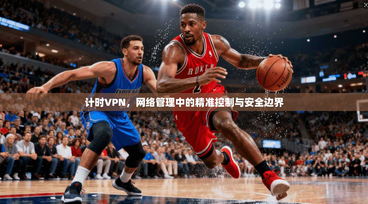 计时VPN，网络管理中的精准控制与安全边界