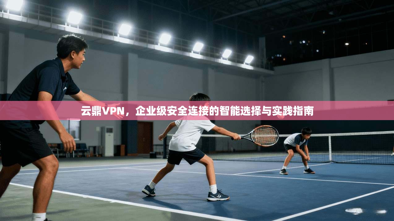 云鼎VPN，企业级安全连接的智能选择与实践指南
