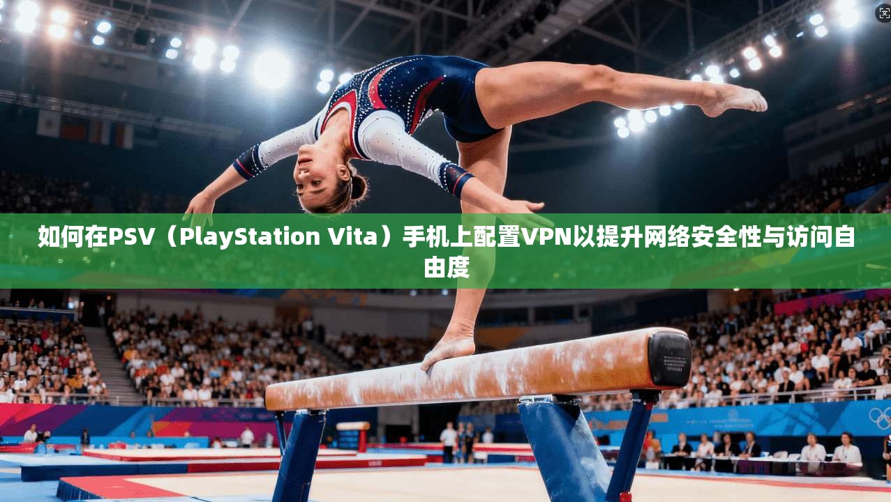 如何在PSV（PlayStation Vita）手机上配置VPN以提升网络安全性与访问自由度