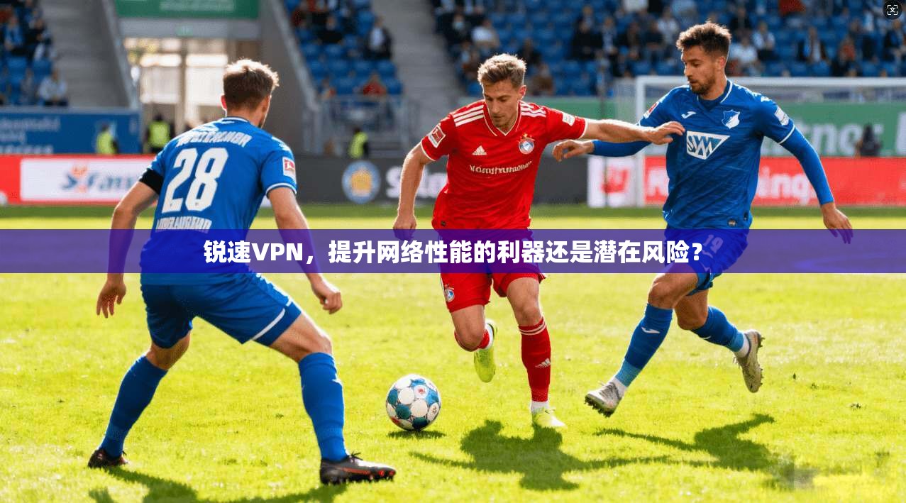 锐速VPN，提升网络性能的利器还是潜在风险？
