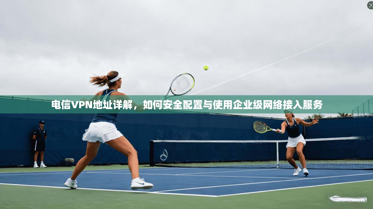 电信VPN地址详解，如何安全配置与使用企业级网络接入服务