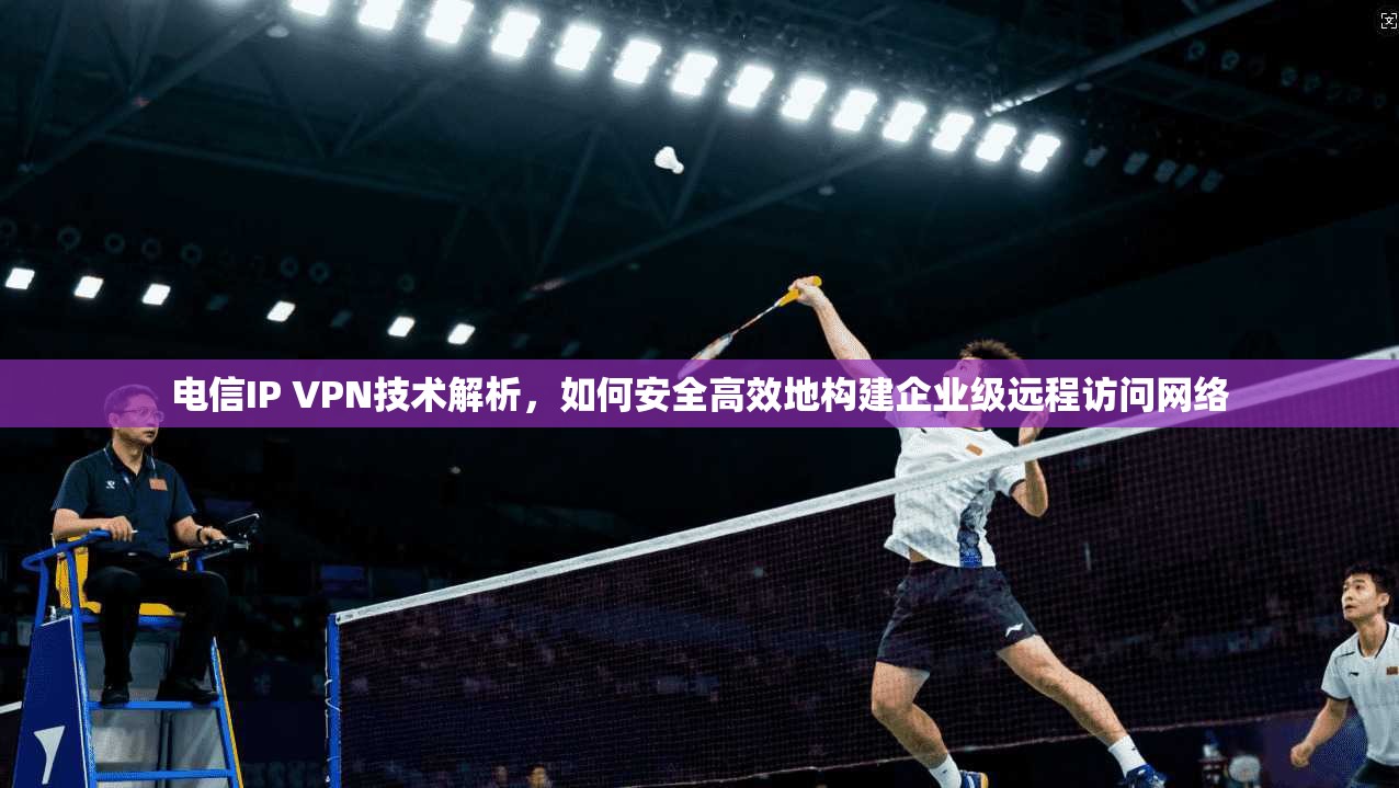电信IP VPN技术解析，如何安全高效地构建企业级远程访问网络