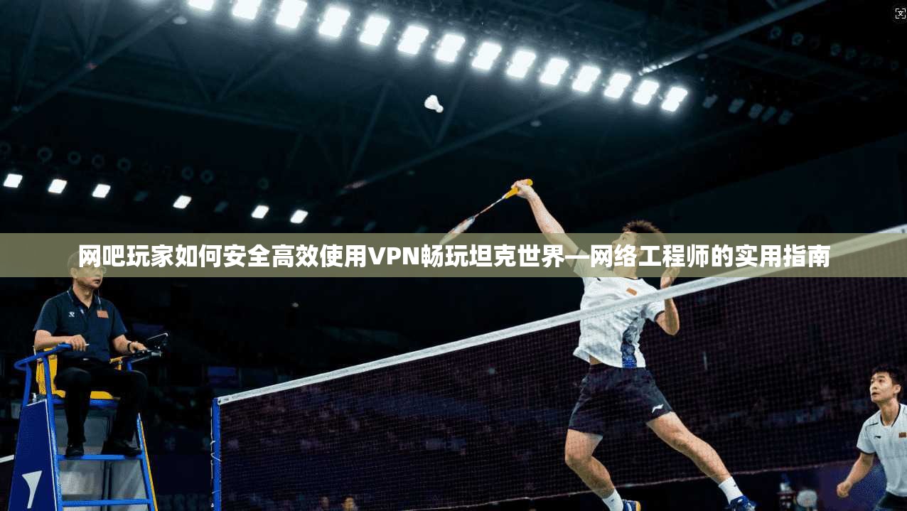网吧玩家如何安全高效使用VPN畅玩坦克世界—网络工程师的实用指南