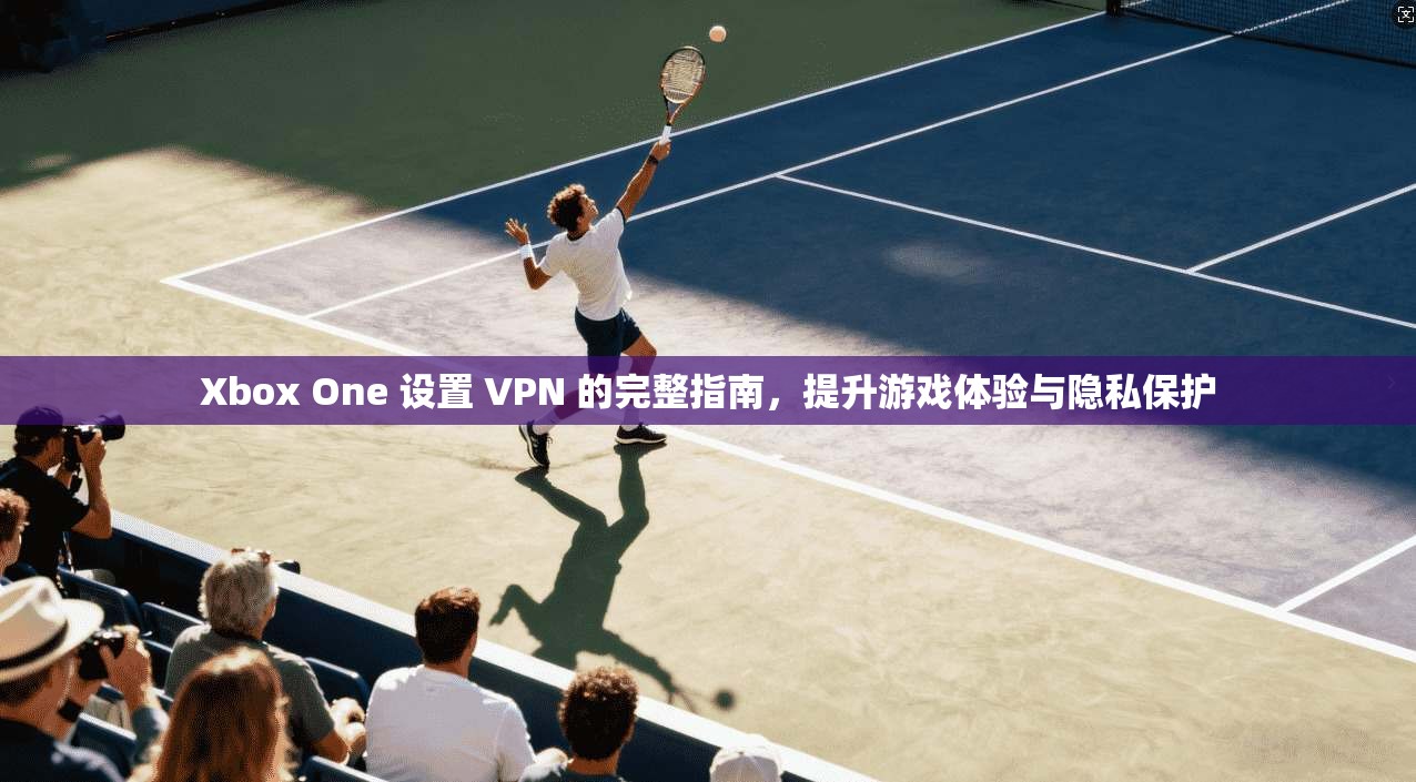 Xbox One 设置 VPN 的完整指南，提升游戏体验与隐私保护
