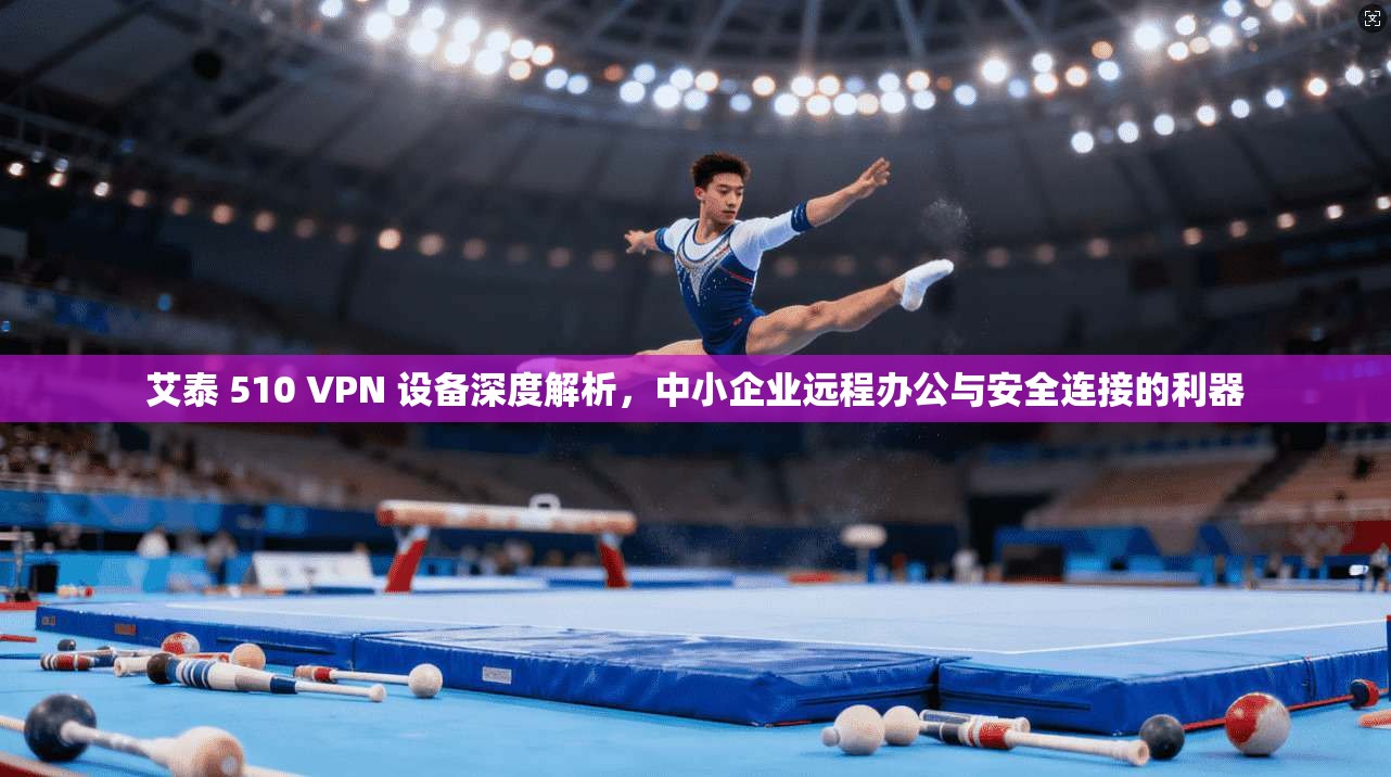 艾泰 510 VPN 设备深度解析，中小企业远程办公与安全连接的利器