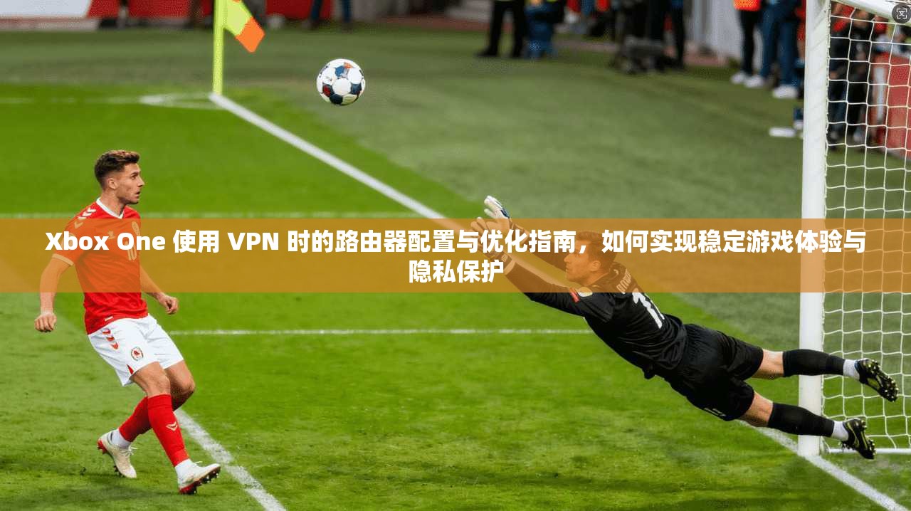Xbox One 使用 VPN 时的路由器配置与优化指南，如何实现稳定游戏体验与隐私保护