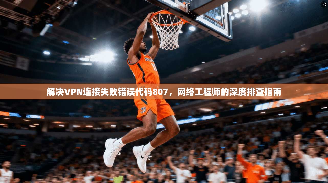 解决VPN连接失败错误代码807，网络工程师的深度排查指南