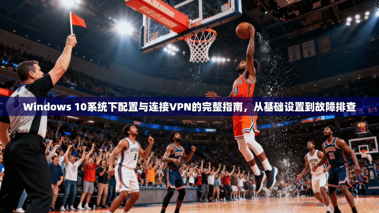 Windows 10系统下配置与连接VPN的完整指南,从基础设置到故障排查 Windows 10系统下配置与连接VPN的完整指南,从基础设置到故障排查