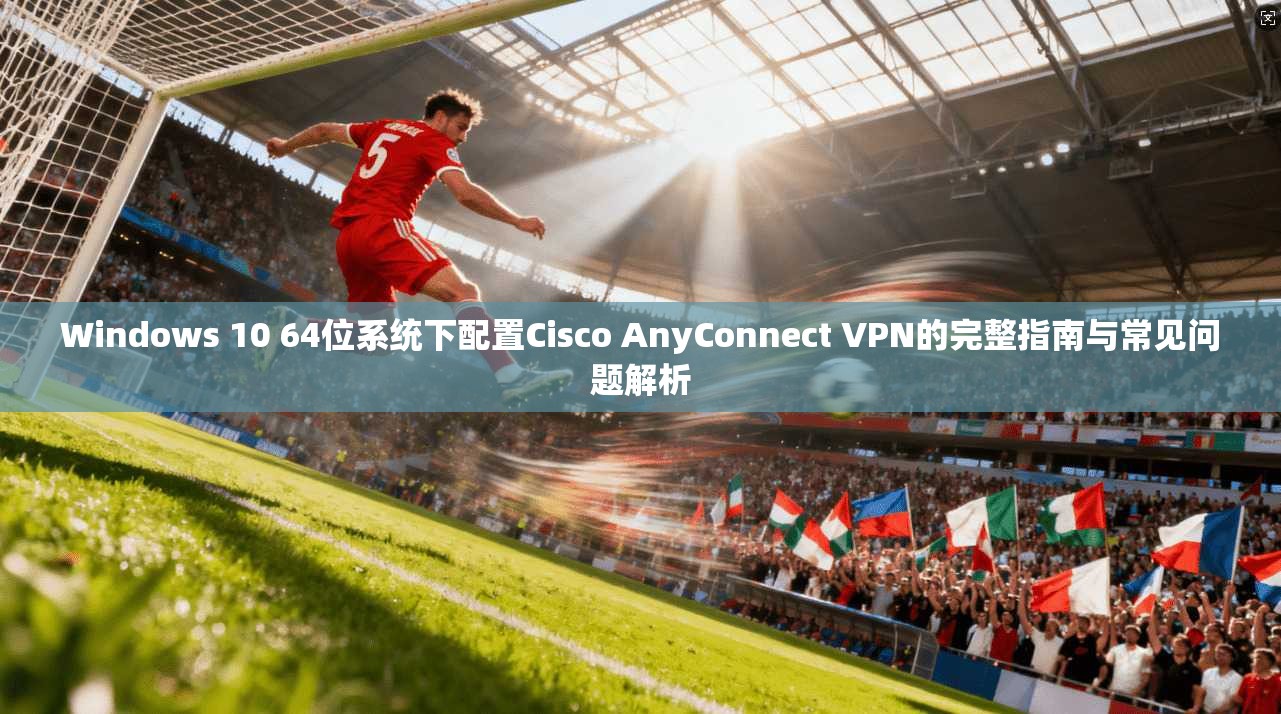 Windows 10 64位系统下配置Cisco AnyConnect VPN的完整指南与常见问题解析