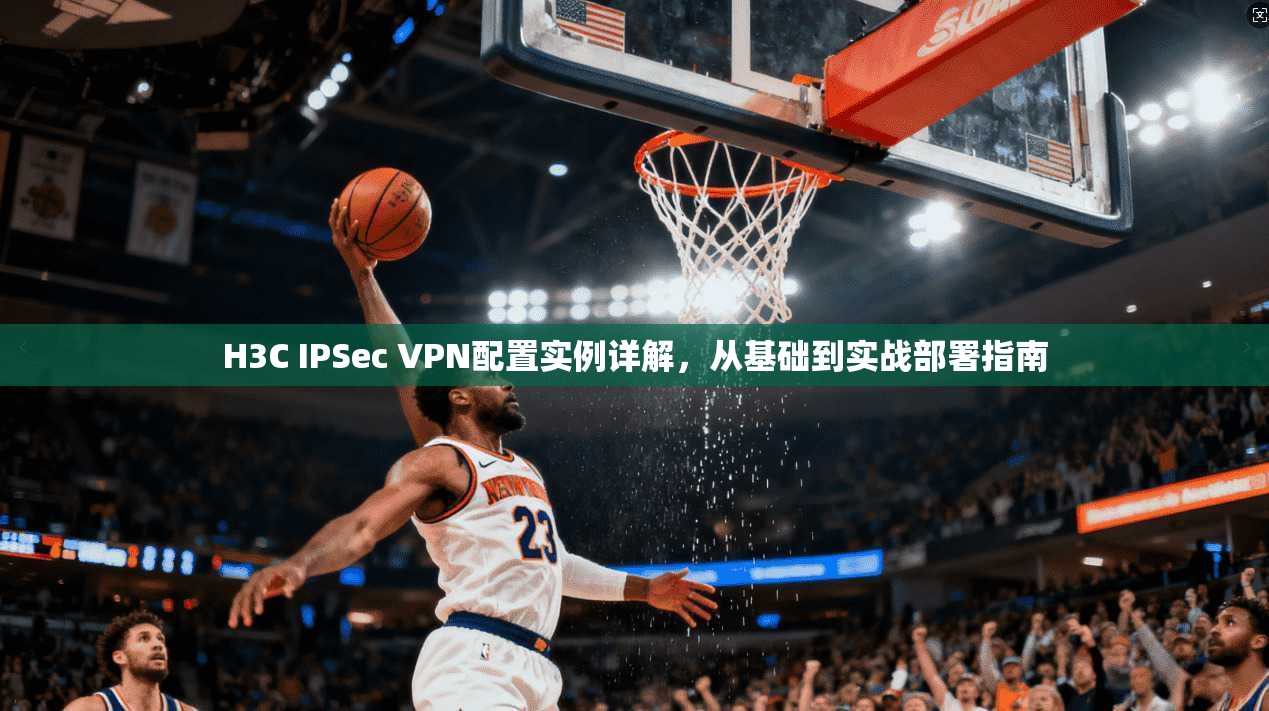 H3C IPSec VPN配置实例详解，从基础到实战部署指南
