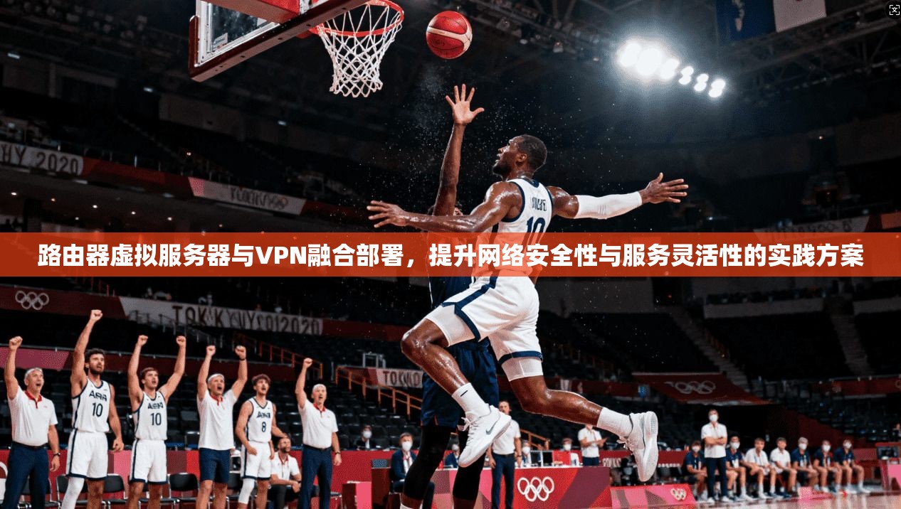 路由器虚拟服务器与VPN融合部署，提升网络安全性与服务灵活性的实践方案