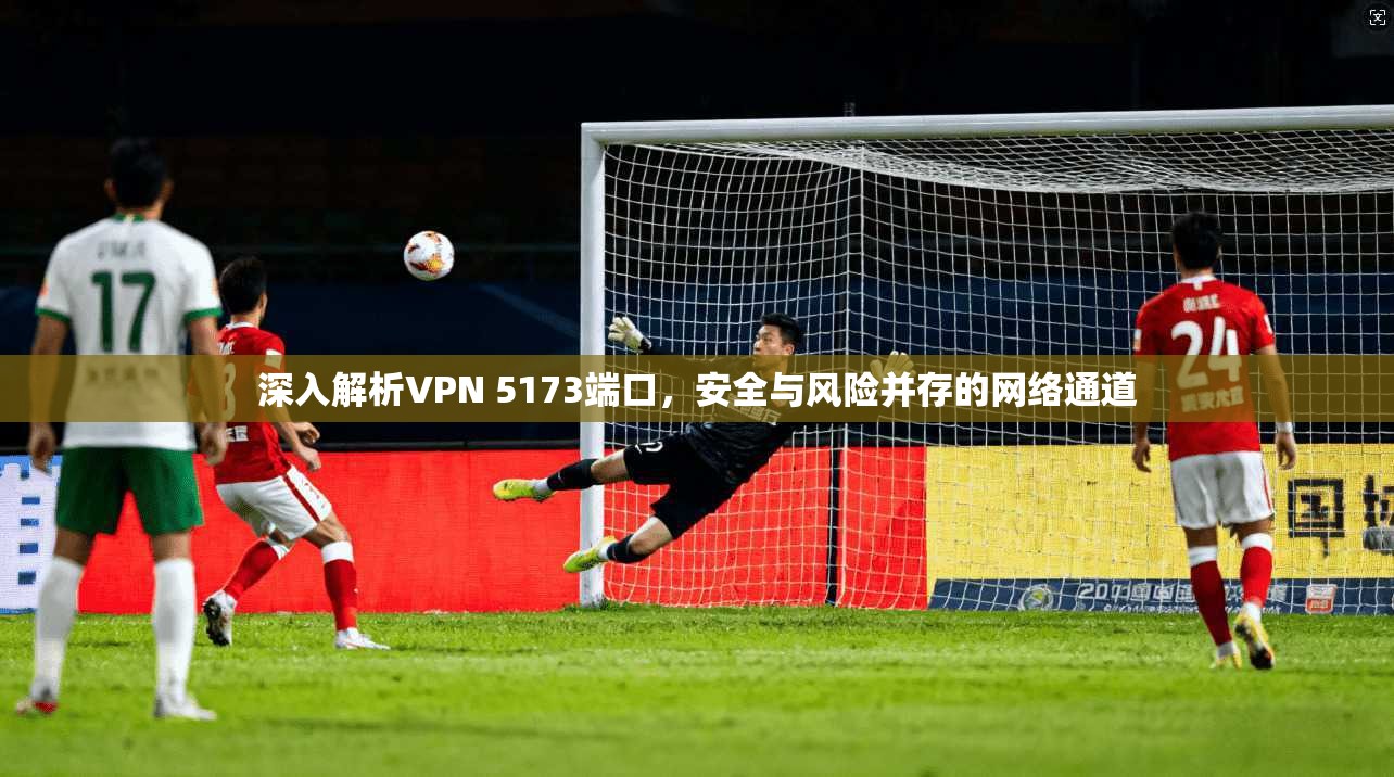 深入解析VPN 5173端口，安全与风险并存的网络通道