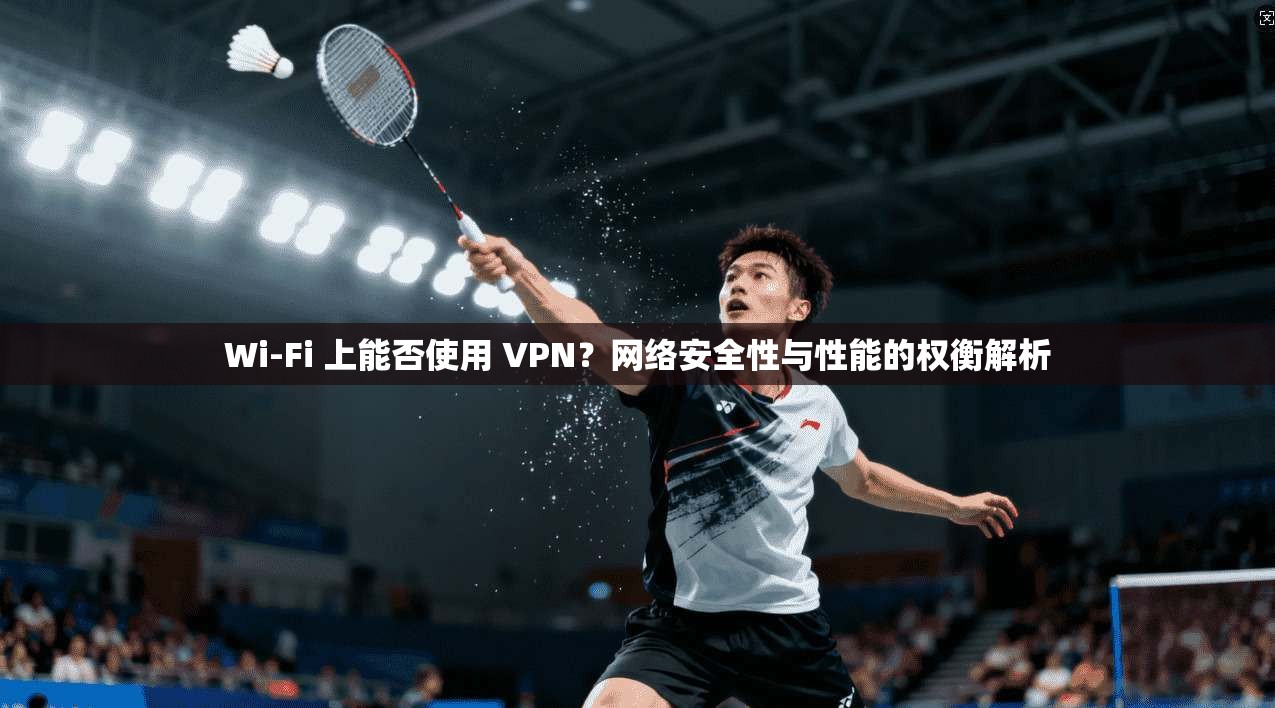 Wi-Fi 上能否使用 VPN？网络安全性与性能的权衡解析