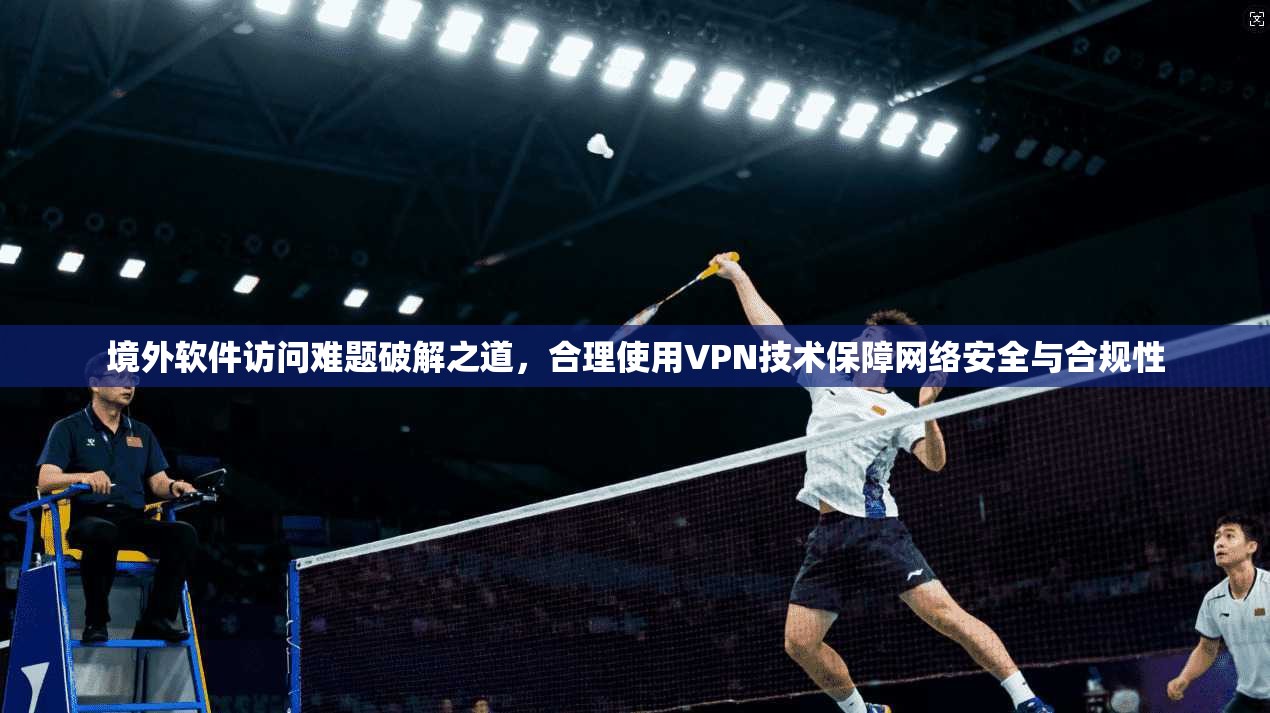 境外软件访问难题破解之道，合理使用VPN技术保障网络安全与合规性