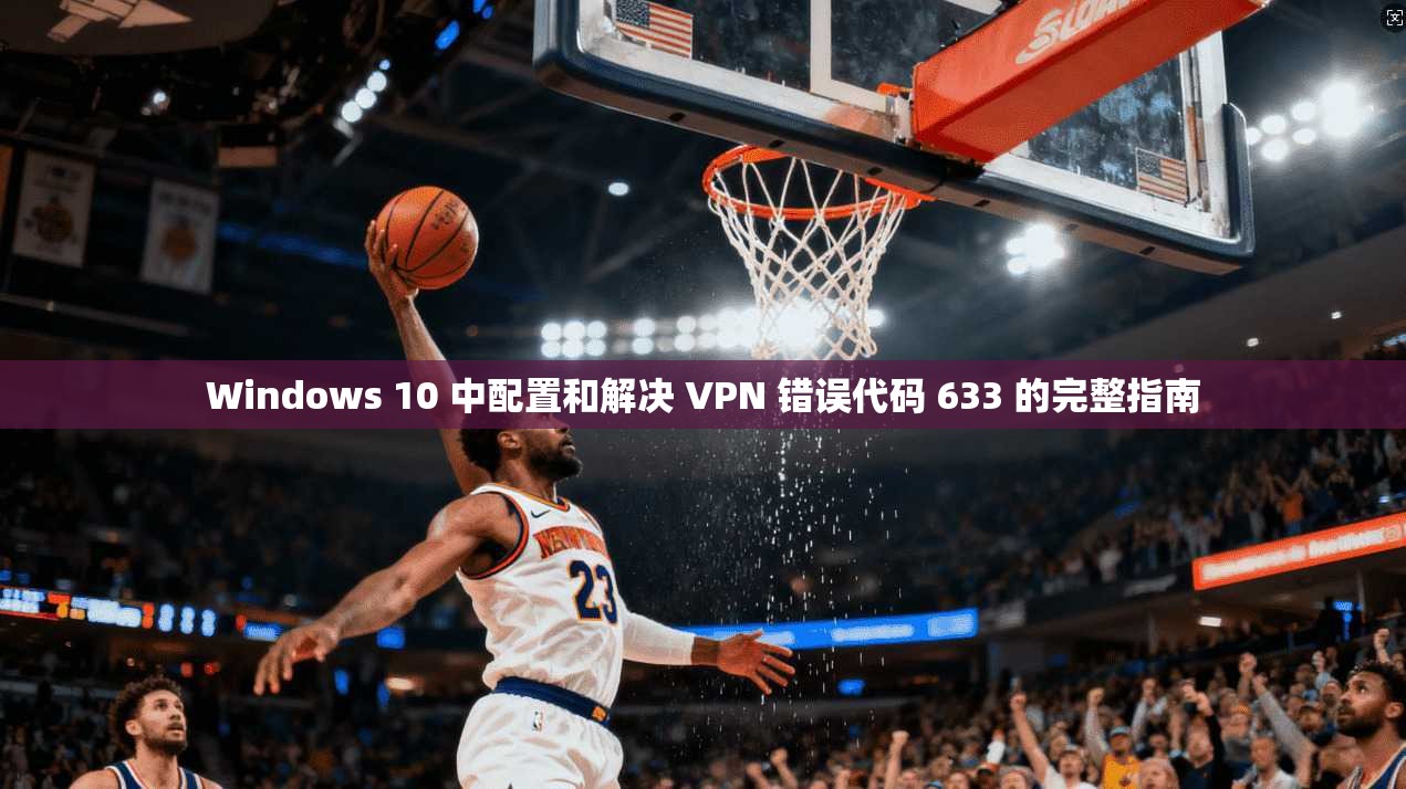 Windows 10 中配置和解决 VPN 错误代码 633 的完整指南