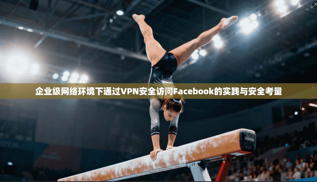 企业级网络环境下通过VPN安全访问Facebook的实践与安全考量 企业级网络环境下通过VPN安全访问Facebook的实践与安全考量