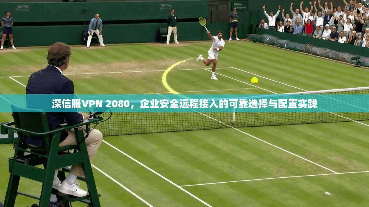 深信服VPN 2080，企业安全远程接入的可靠选择与配置实践