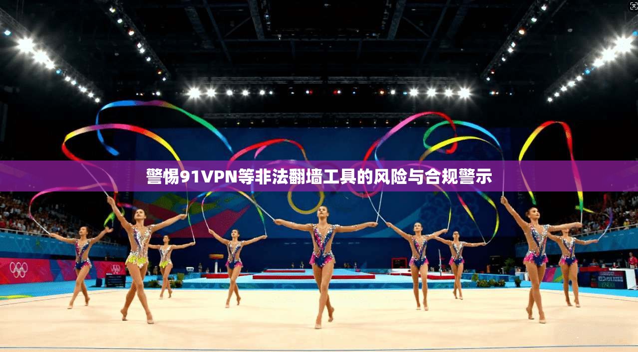 警惕91VPN等非法翻墙工具的风险与合规警示
