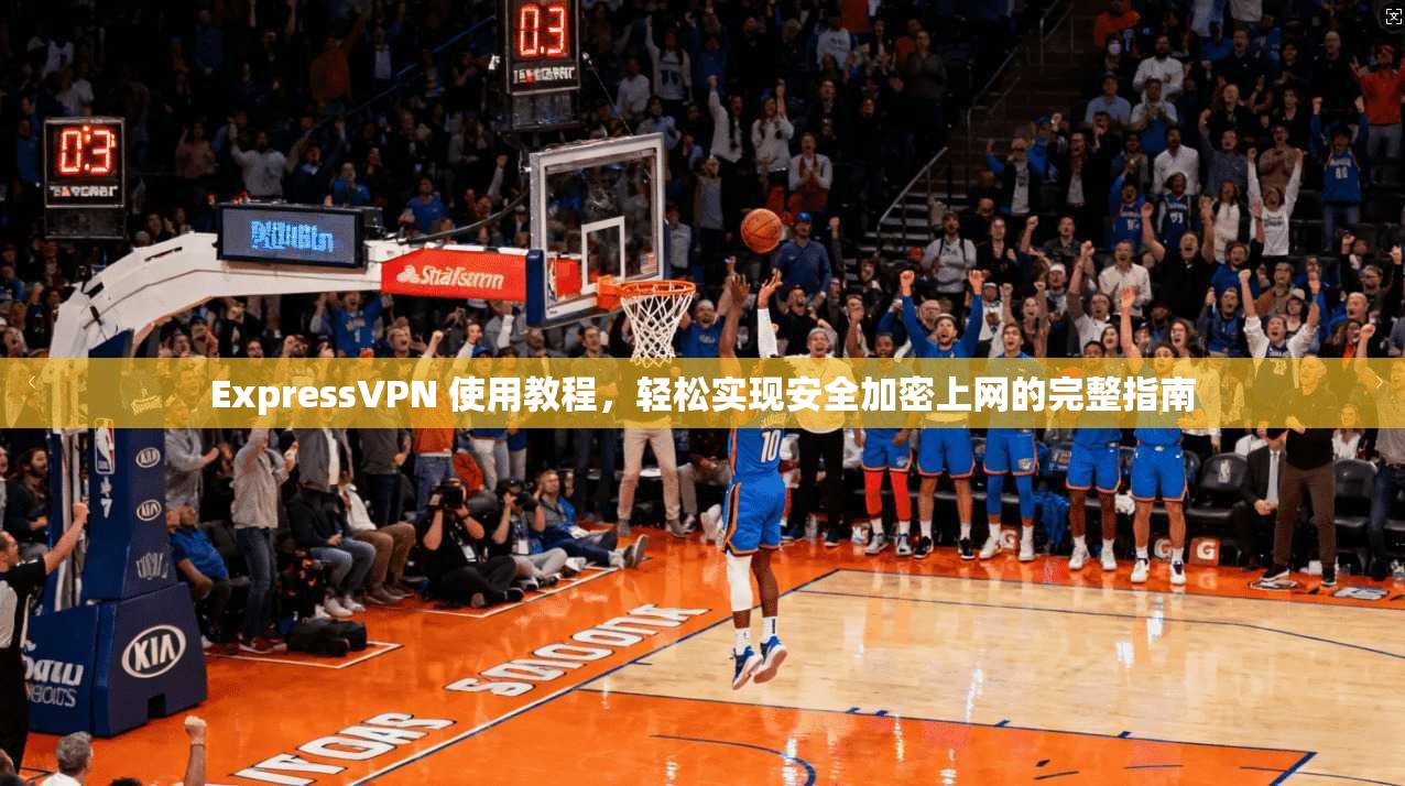 ExpressVPN 使用教程，轻松实现安全加密上网的完整指南
