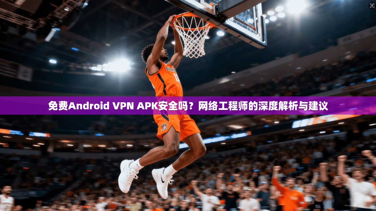 免费Android VPN APK安全吗？网络工程师的深度解析与建议