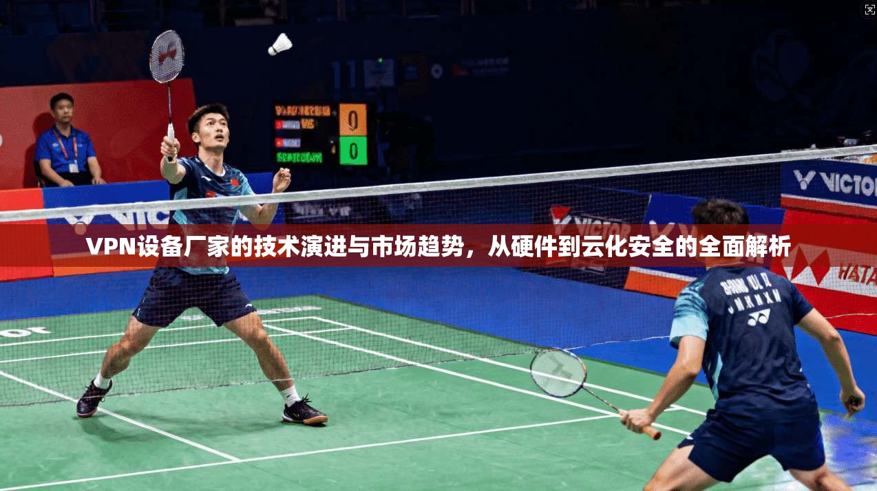 VPN设备厂家的技术演进与市场趋势，从硬件到云化安全的全面解析