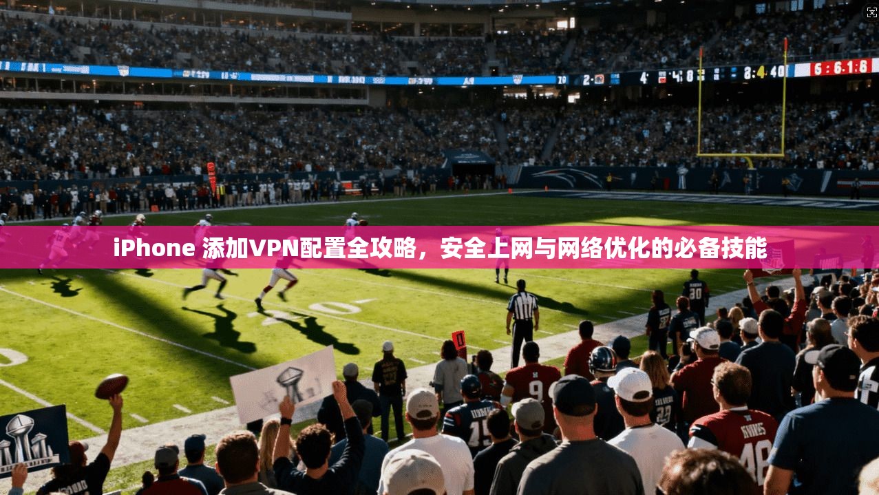 iPhone 添加VPN配置全攻略，安全上网与网络优化的必备技能